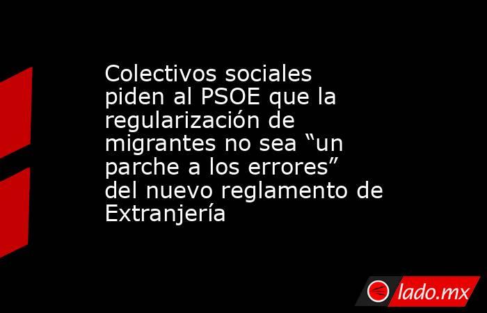 Colectivos sociales piden al PSOE que la regularización de migrantes no sea “un parche a los errores” del nuevo reglamento de Extranjería. Noticias en tiempo real