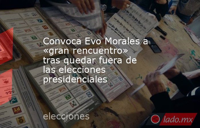 Convoca Evo Morales a «gran rencuentro» tras quedar fuera de las elecciones presidenciales. Noticias en tiempo real
