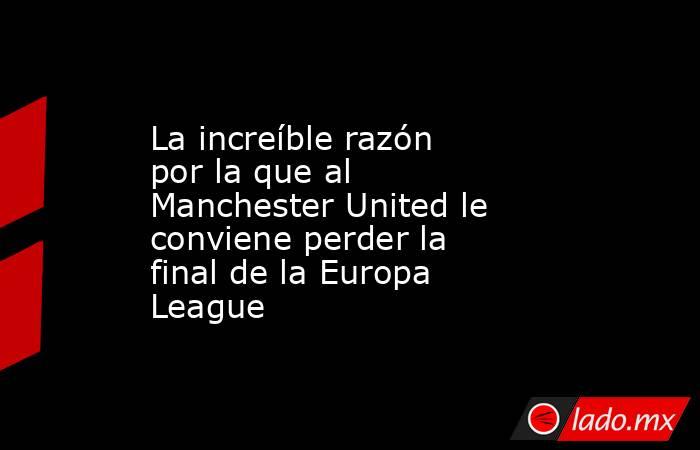 La increíble razón por la que al Manchester United le conviene perder la final de la Europa League. Noticias en tiempo real