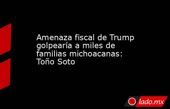 Amenaza fiscal de Trump golpearía a miles de familias michoacanas: Toño Soto. Noticias en tiempo real