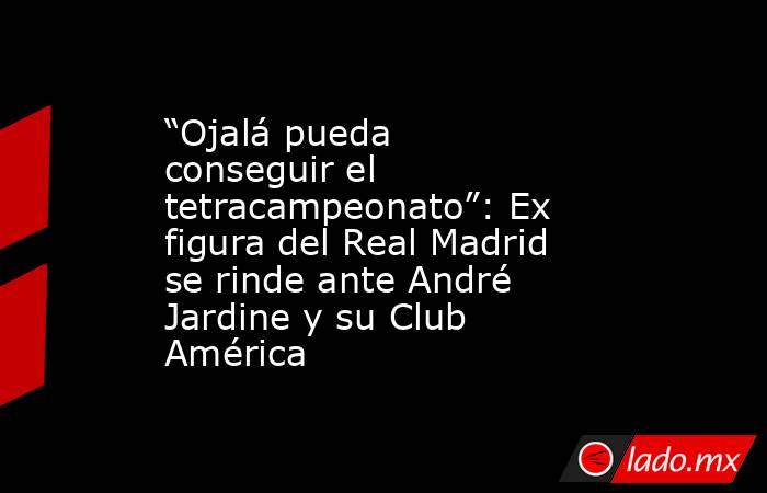 “Ojalá pueda conseguir el tetracampeonato”: Ex figura del Real Madrid se rinde ante André Jardine y su Club América. Noticias en tiempo real