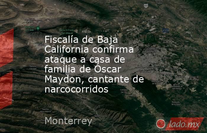 Fiscalía de Baja California confirma ataque a casa de familia de Óscar Maydon, cantante de narcocorridos. Noticias en tiempo real