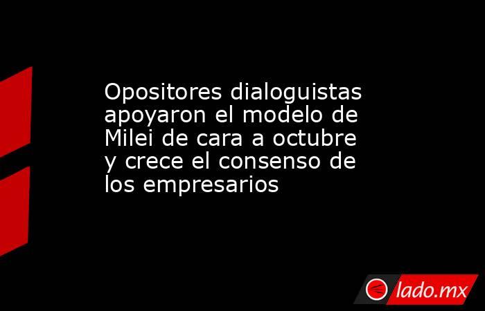 Opositores dialoguistas apoyaron el modelo de Milei de cara a octubre y crece el consenso de los empresarios. Noticias en tiempo real