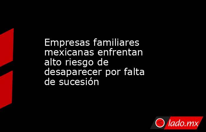 Empresas familiares mexicanas enfrentan alto riesgo de desaparecer por falta de sucesión . Noticias en tiempo real