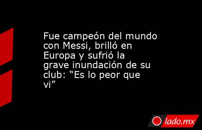 Fue campeón del mundo con Messi, brilló en Europa y sufrió la grave inundación de su club: “Es lo peor que vi”. Noticias en tiempo real