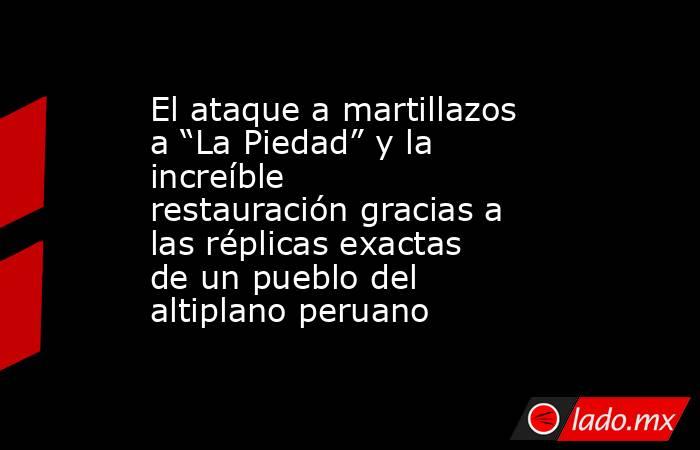El ataque a martillazos a “La Piedad” y la increíble restauración gracias a las réplicas exactas de un pueblo del altiplano peruano. Noticias en tiempo real