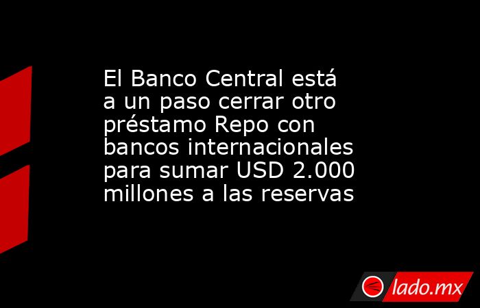 El Banco Central está a un paso cerrar otro préstamo Repo con bancos internacionales para sumar USD 2.000 millones a las reservas. Noticias en tiempo real