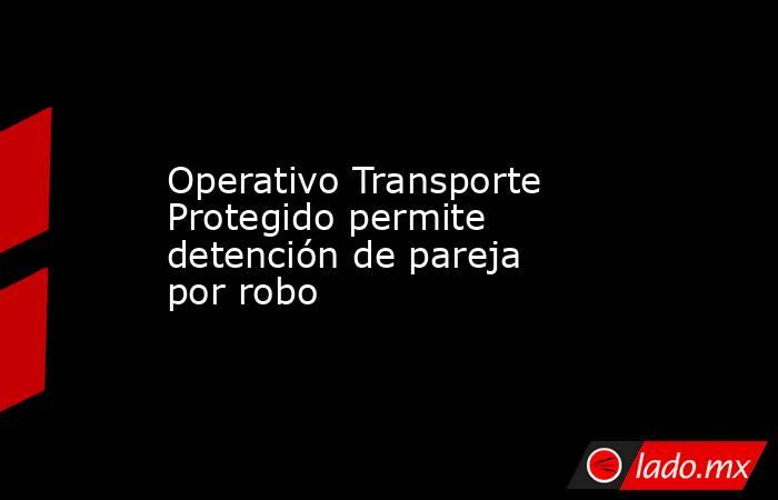 Operativo Transporte Protegido permite detención de pareja por robo. Noticias en tiempo real