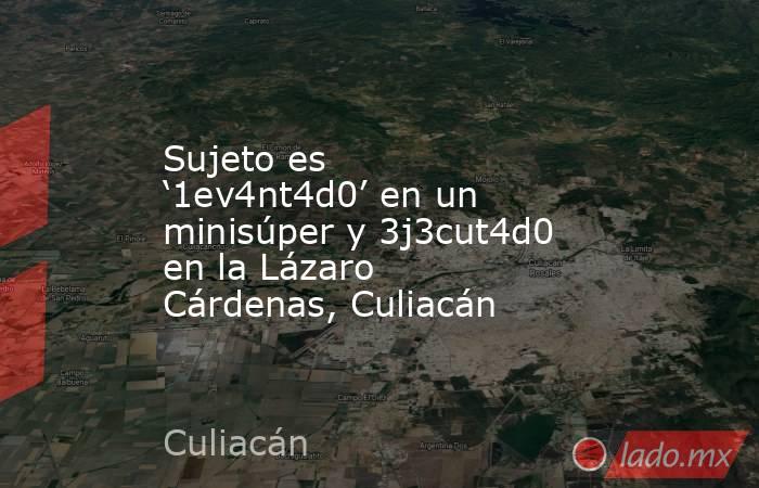 Sujeto es ‘1ev4nt4d0’ en un minisúper y 3j3cut4d0 en la Lázaro Cárdenas, Culiacán. Noticias en tiempo real
