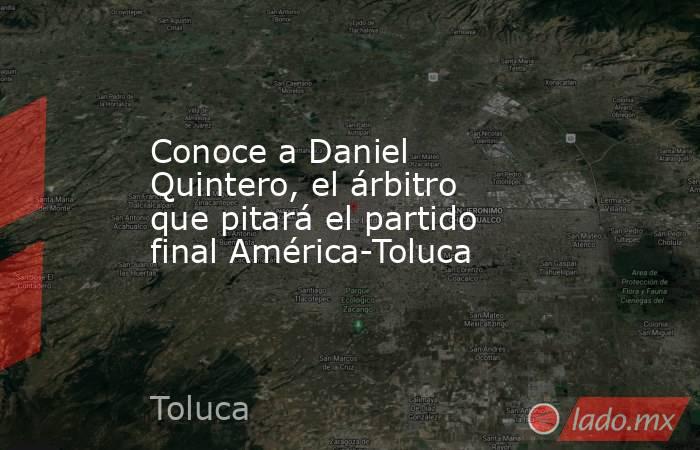 Conoce a Daniel Quintero, el árbitro que pitará el partido final América-Toluca. Noticias en tiempo real