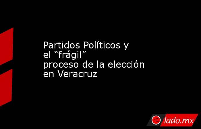 Partidos Políticos y el “frágil” proceso de la elección en Veracruz. Noticias en tiempo real