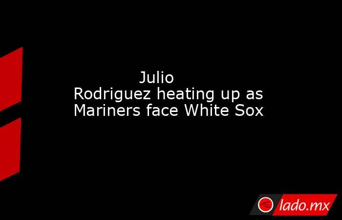             Julio Rodriguez heating up as Mariners face White Sox        . Noticias en tiempo real
