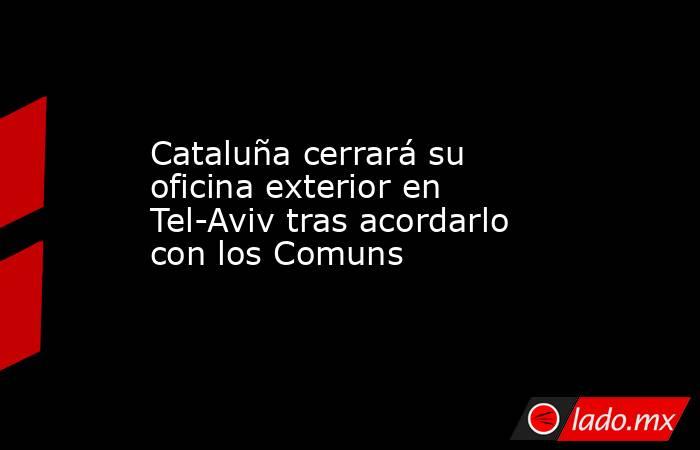 Cataluña cerrará su oficina exterior en Tel-Aviv tras acordarlo con los Comuns. Noticias en tiempo real
