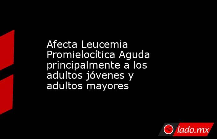 Afecta Leucemia Promielocítica Aguda principalmente a los adultos jóvenes y adultos mayores. Noticias en tiempo real