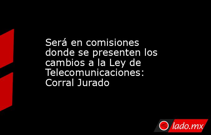 Será en comisiones donde se presenten los cambios a la Ley de Telecomunicaciones: Corral Jurado. Noticias en tiempo real
