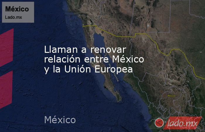 Llaman a renovar relación entre México y la Unión Europea. Noticias en tiempo real