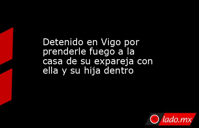 Detenido en Vigo por prenderle fuego a la casa de su expareja con ella y su hija dentro. Noticias en tiempo real