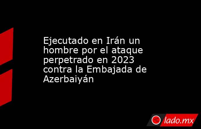 Ejecutado en Irán un hombre por el ataque perpetrado en 2023 contra la Embajada de Azerbaiyán. Noticias en tiempo real