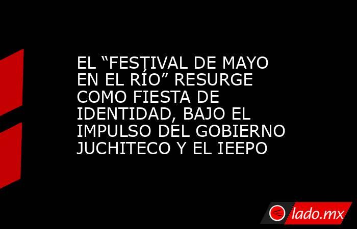 EL “FESTIVAL DE MAYO EN EL RÍO” RESURGE COMO FIESTA DE IDENTIDAD, BAJO EL IMPULSO DEL GOBIERNO JUCHITECO Y EL IEEPO. Noticias en tiempo real