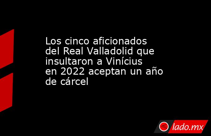 Los cinco aficionados del Real Valladolid que insultaron a Vinícius en 2022 aceptan un año de cárcel. Noticias en tiempo real