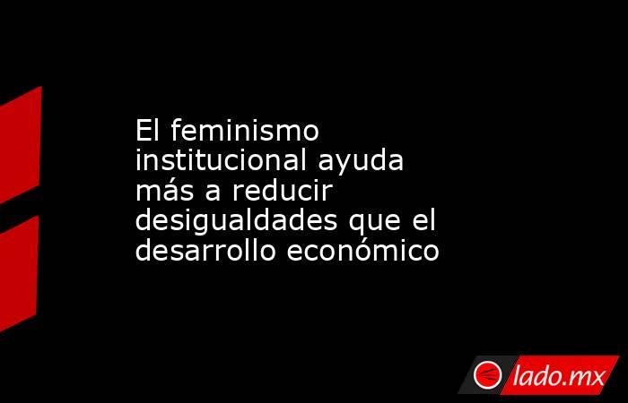 El feminismo institucional ayuda más a reducir desigualdades que el desarrollo económico. Noticias en tiempo real