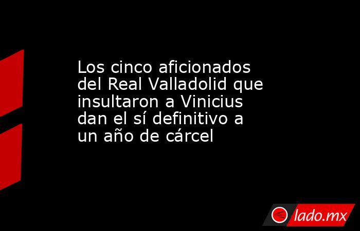 Los cinco aficionados del Real Valladolid que insultaron a Vinicius dan el sí definitivo a un año de cárcel. Noticias en tiempo real