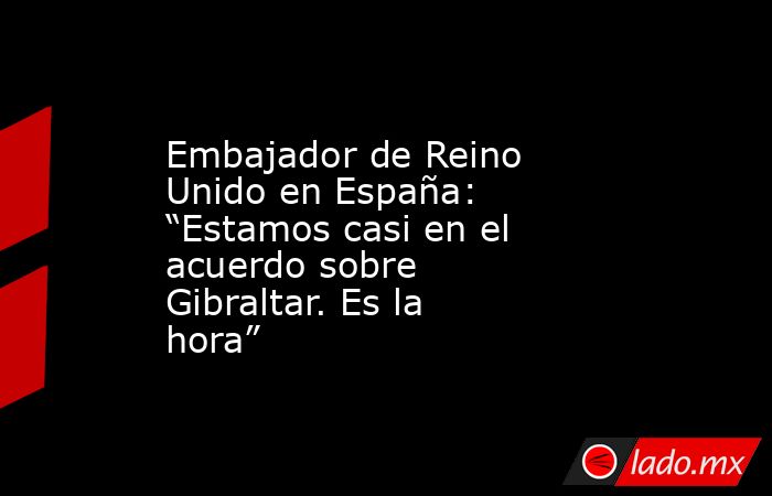 Embajador de Reino Unido en España: “Estamos casi en el acuerdo sobre Gibraltar. Es la hora”. Noticias en tiempo real