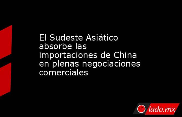 El Sudeste Asiático absorbe las importaciones de China en plenas negociaciones comerciales. Noticias en tiempo real