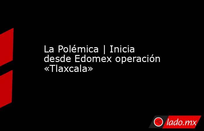 La Polémica | Inicia desde Edomex operación «Tlaxcala». Noticias en tiempo real