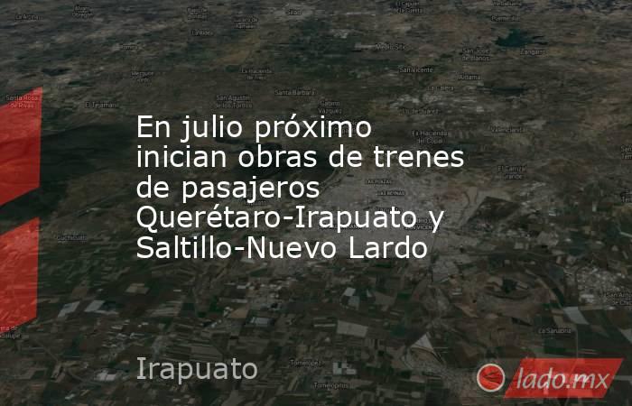 En julio próximo inician obras de trenes de pasajeros Querétaro-Irapuato y Saltillo-Nuevo Lardo. Noticias en tiempo real