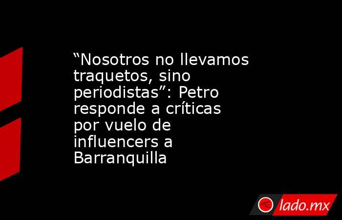 “Nosotros no llevamos traquetos, sino periodistas”: Petro responde a críticas por vuelo de influencers a Barranquilla. Noticias en tiempo real