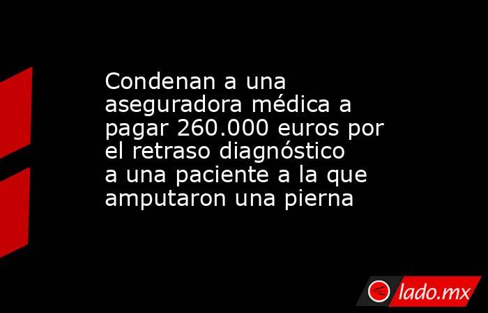Condenan a una aseguradora médica a pagar 260.000 euros por el retraso diagnóstico a una paciente a la que amputaron una pierna. Noticias en tiempo real