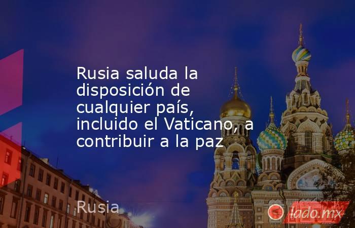 Rusia saluda la disposición de cualquier país, incluido el Vaticano, a contribuir a la paz. Noticias en tiempo real