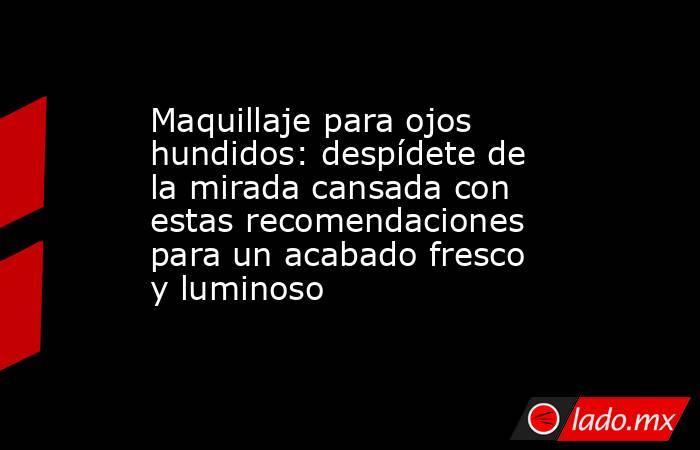 Maquillaje para ojos hundidos: despídete de la mirada cansada con estas recomendaciones para un acabado fresco y luminoso . Noticias en tiempo real