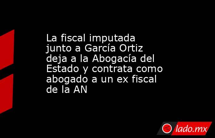 La fiscal imputada junto a García Ortiz deja a la Abogacía del Estado y contrata como abogado a un ex fiscal de la AN. Noticias en tiempo real