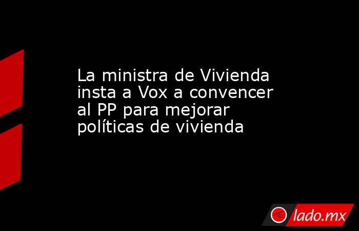 La ministra de Vivienda insta a Vox a convencer al PP para mejorar políticas de vivienda. Noticias en tiempo real
