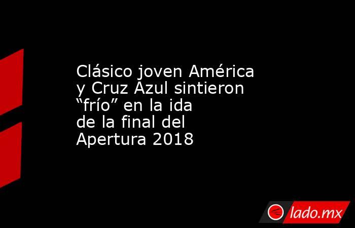 Clásico joven América y Cruz Azul sintieron “frío” en la ida de la final del Apertura 2018. Noticias en tiempo real