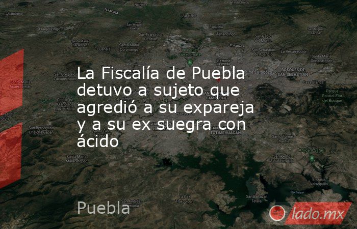 La Fiscalía de Puebla detuvo a sujeto que agredió a su expareja y a su ex suegra con ácido. Noticias en tiempo real