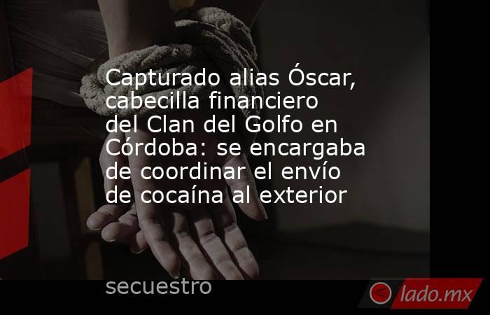 Capturado alias Óscar, cabecilla financiero del Clan del Golfo en Córdoba: se encargaba de coordinar el envío de cocaína al exterior . Noticias en tiempo real