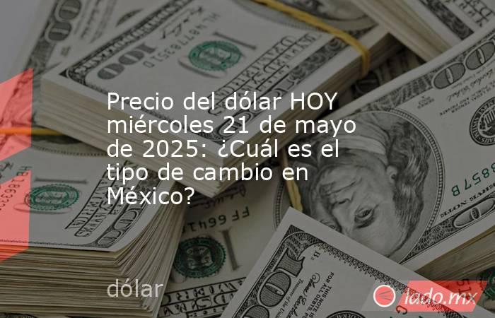Precio del dólar HOY miércoles 21 de mayo de 2025: ¿Cuál es el tipo de cambio en México?. Noticias en tiempo real