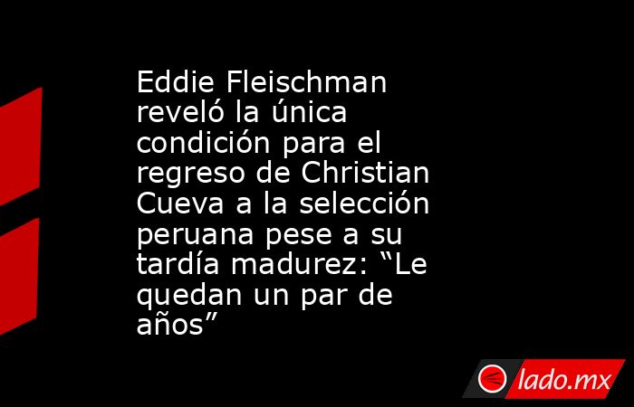 Eddie Fleischman reveló la única condición para el regreso de Christian Cueva a la selección peruana pese a su tardía madurez: “Le quedan un par de años”. Noticias en tiempo real