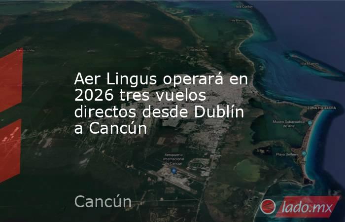 Aer Lingus operará en 2026 tres vuelos directos desde Dublín a Cancún. Noticias en tiempo real