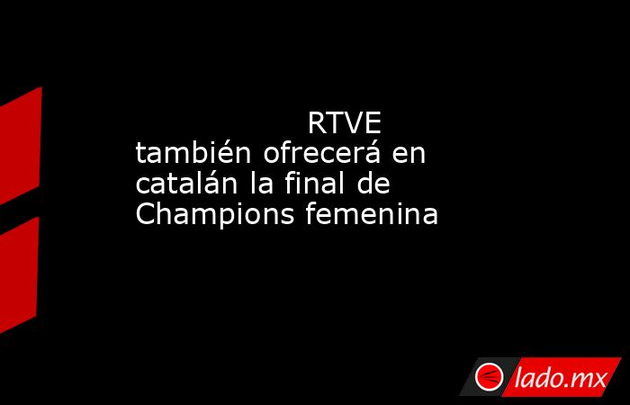                                                                  RTVE también ofrecerá en catalán la final de Champions femenina                                                             . Noticias en tiempo real