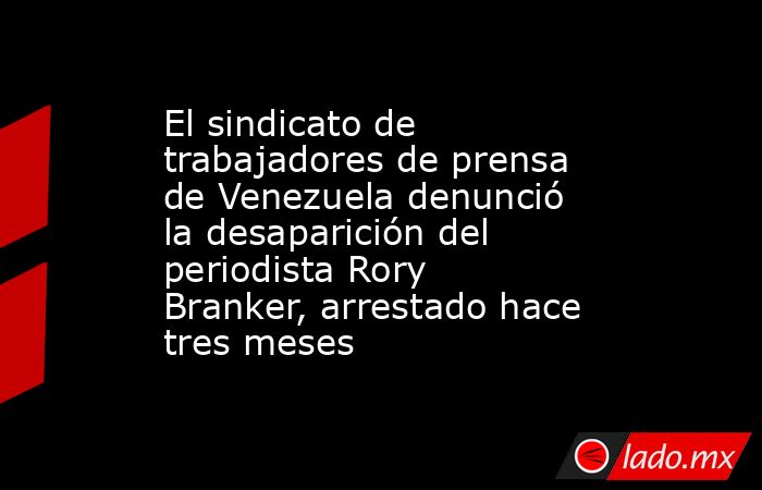 El sindicato de trabajadores de prensa de Venezuela denunció la desaparición del periodista Rory Branker, arrestado hace tres meses. Noticias en tiempo real