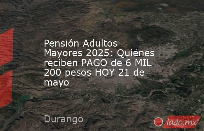 Pensión Adultos Mayores 2025: Quiénes reciben PAGO de 6 MIL 200 pesos HOY 21 de mayo. Noticias en tiempo real