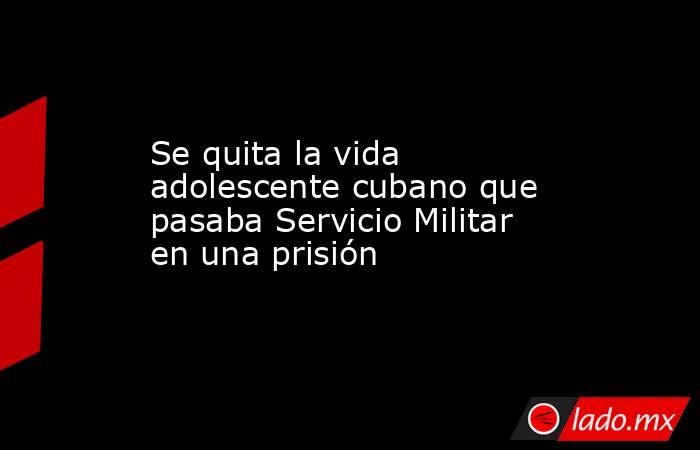 Se quita la vida adolescente cubano que pasaba Servicio Militar en una prisión. Noticias en tiempo real