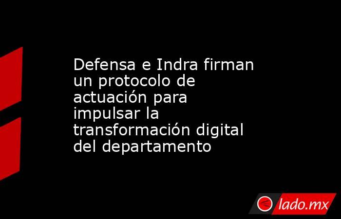 Defensa e Indra firman un protocolo de actuación para impulsar la transformación digital del departamento. Noticias en tiempo real