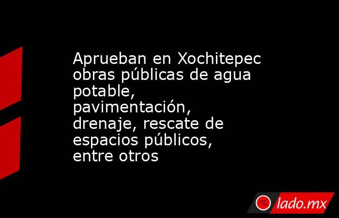Aprueban en Xochitepec obras públicas de agua potable, pavimentación, drenaje, rescate de espacios públicos, entre otros. Noticias en tiempo real