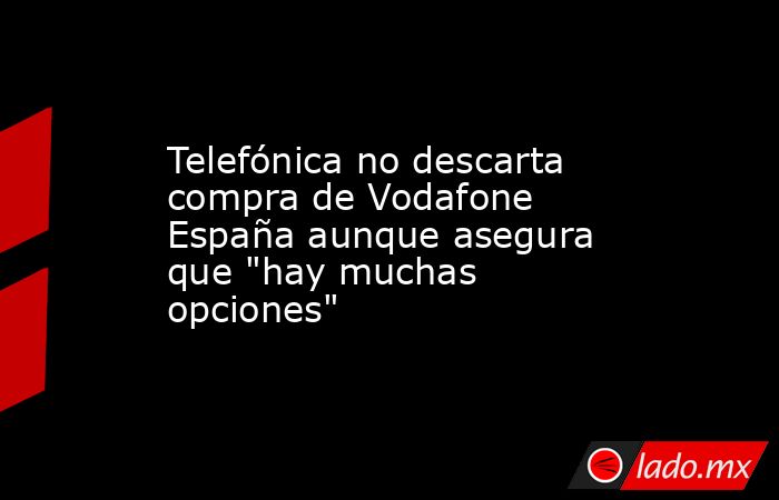 Telefónica no descarta compra de Vodafone España aunque asegura que 