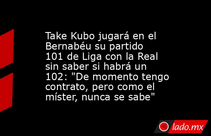                                                                       Take Kubo jugará en el Bernabéu su partido 101 de Liga con la Real sin saber si habrá un 102: 